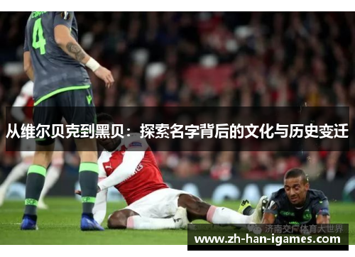 从维尔贝克到黑贝:探索名字背后的文化与历史变迁 从维尔贝克到黑贝:探索名字背后的文化与历史变迁