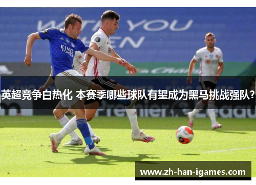 英超竞争白热化 本赛季哪些球队有望成为黑马挑战强队？