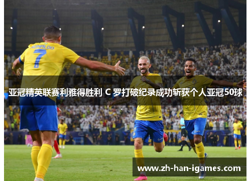 亚冠精英联赛利雅得胜利 C 罗打破纪录成功斩获个人亚冠50球