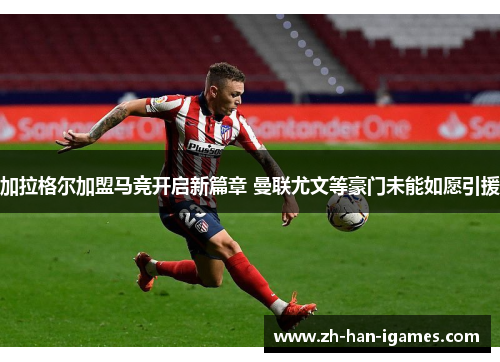 加拉格尔加盟马竞开启新篇章 曼联尤文等豪门未能如愿引援 加拉格尔加盟马竞开启新篇章 曼联尤文等豪门未能如愿引援