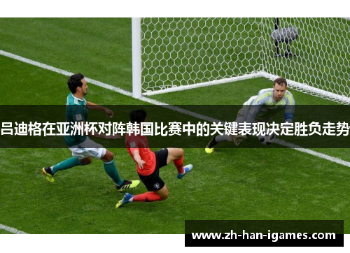 吕迪格在亚洲杯对阵韩国比赛中的关键表现决定胜负走势