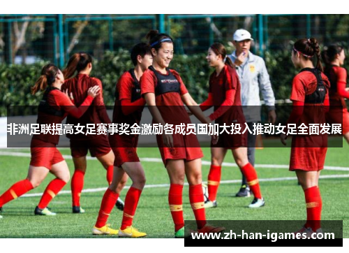 非洲足联提高女足赛事奖金激励各成员国加大投入推动女足全面发展