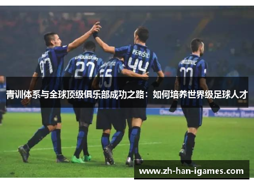 青训体系与全球顶级俱乐部成功之路：如何培养世界级足球人才
